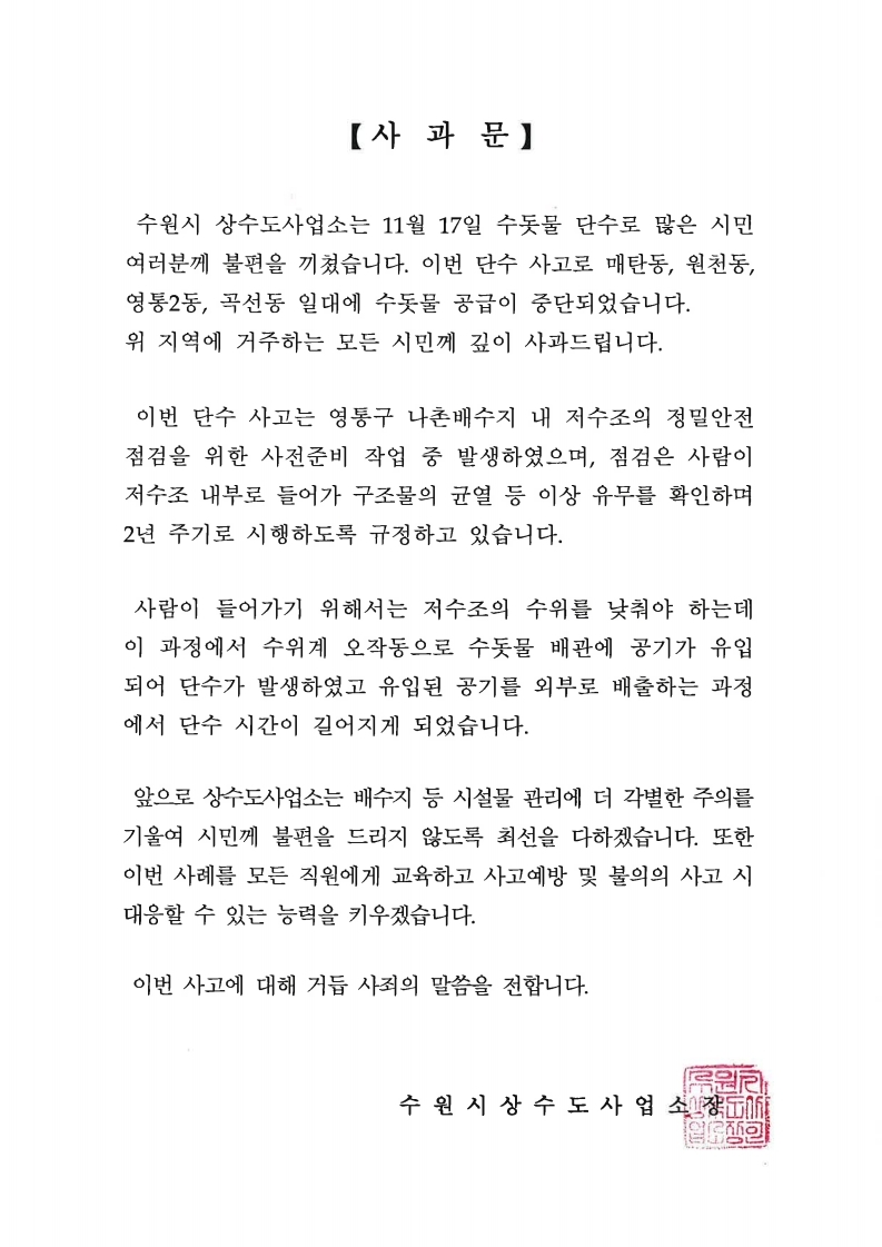 【사과문】 수원시 상수도사업소는 11월 17일 수돗물 단수로 많은 시민  여러분께 불편을 끼쳤습니다. 이번 단수 사고로 매탄동, 원천동, 영통2동, 곡선동 일대에 수돗물 공급이 중단되었습니다. 위 지역에 거주하는 모든 시민께 깊이 사과드립니다. 이번 단수 사고는 영통구 나촌배수지 내 저수조의 정밀안전  점검을 위한 사전준비 작업 중 발생하였으며, 점검은 사람이  저수조 내부로 들어가 구조물의 균열 등 이상 유무를 확인하며  2년 주기로 시행하도록 규정하고 있습니다. 사람이 들어가기 위해서는 저수조의 수위를 낮춰야 하는데  이 과정에서 수위계 오작동으로 수돗물 배관에 공기가 유입  되어 단수가 발생하였고 유입된 공기를 외부로 배출하는 과정  에서 단수 시간이 길어지게 되었습니다. 앞으로 상수도사업소는 배수지 등 시설물 관리에 더 각별한 주의를  기울여 시민께 불편을 드리지 않도록 최선을 다하겠습니다. 또한  이번 사례를 모든 직원에게 교육하고 사고예방 및 불의의 사고 시  대응할 수 있는 능력을 키우겠습니다. 이번 사고에 대해 거듭 사죄의 말씀을 전합니다. 수 원 시 상 수 도 사 업 逆행 s®