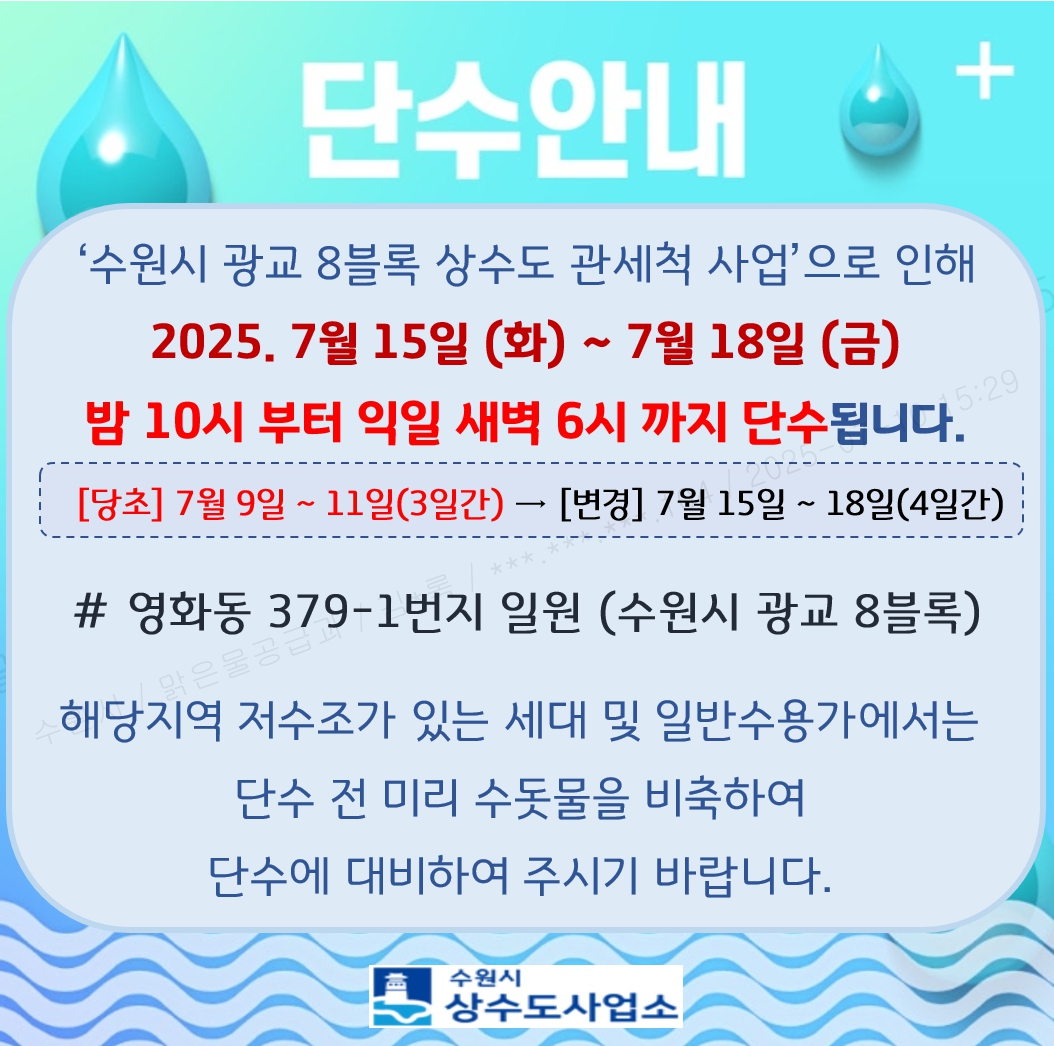 수원시 광교 8블록 상수도 관세척 사업으로 인해 2025. 7월 15일 (화) ~ 7월 18일(금) 밤 10시부터 익일 새벽 6시까지 단수됩니다. [당초]7월9일 ~ 11일(3일간) -> [변경] 7월 15일 ~ 18일(4일간) # 영화동 379-1번지 일원(수원시 광교 8블록) 해당지역 저수조가 있는 세대 및 일반수용가에서는 단수 전 미리 수돗물을 비축하여 단수에 대비하여 주시기 바랍니다.