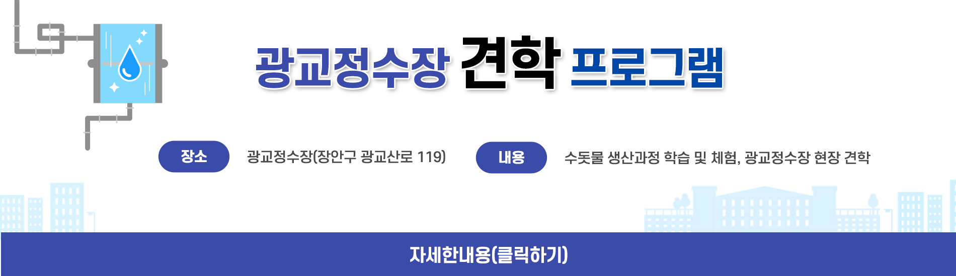 광교정수장 견학 프로그램     장소: 광교정수장(장안구 광교산로 119)     내용: 수돗물 생산과정 학습 및 체험, 광교정수장 현장 견학     자세한내용 (클릭하기)