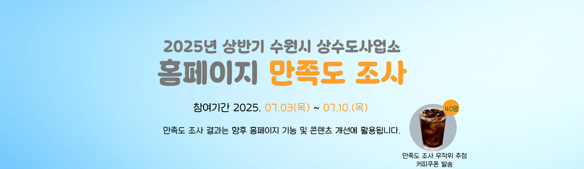2025년 상반기 수원시 상수도사업소 홈페이지 만족도 조사 참여기간 2025. 07. 03.(목) ~ 07.10.(목) 만족도 조사 결과는 향후 홈페이지 기능 및 콘텐츠 개선에 활용됩니다. 만족도 조사 무작위 추첨 커피쿠폰 발송 40명